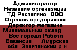 Администратор › Название организации ­ ТД Растяпино, ООО › Отрасль предприятия ­ Директор магазина › Минимальный оклад ­ 1 - Все города Работа » Вакансии   . Амурская обл.,Завитинский р-н